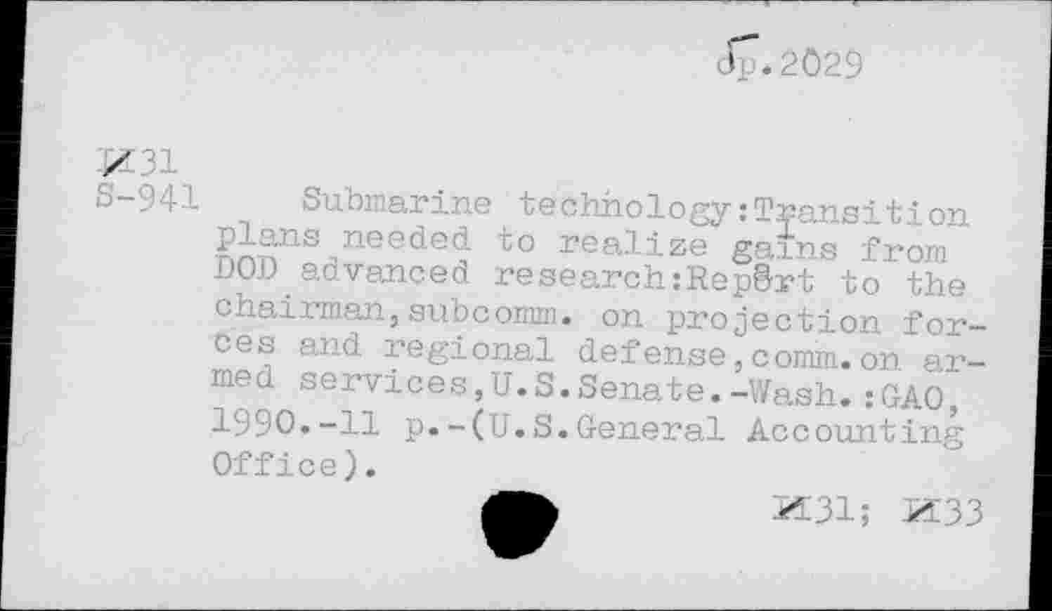 ﻿3p.2029
Z 31
S-941 Submarine technologyzTransition plans needed to realize gains from DOD advanced research:Rep&rt to the cnaixman,subcomm, on projection forces and regional defense,comm.on armed services,U.S.Senate.-Wash.:GA0, 1990.-11 p.-(U.S.General Accounting Office).
JÆ31; Z33